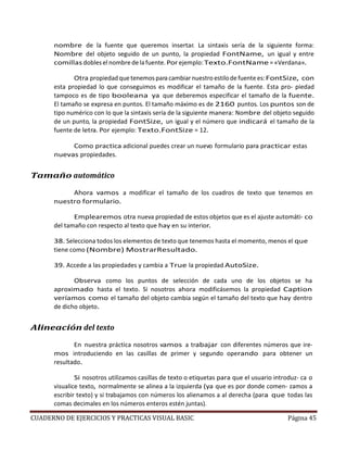 CUADERNO DE EJERCICIOS Y PRACTICAS VISUAL BASIC Página 45
nombre de la fuente que queremos insertar. La sintaxis sería de la siguiente forma:
Nombre del objeto seguido de un punto, la propiedad FontName, un igual y entre
comillas dobles el nombre de lafuente. Por ejemplo:Texto.FontName = «Verdana».
Otra propiedadque tenemos para cambiarnuestro estilodefuentees:FontSize, con
esta propiedad lo que conseguimos es modificar el tamaño de la fuente. Esta pro- piedad
tampoco es de tipo booleana ya que deberemos especificar el tamaño de la fuente.
El tamaño se expresa en puntos. El tamaño máximo es de 2160 puntos. Los puntos son de
tipo numérico con lo que la sintaxis sería de la siguiente manera: Nombre del objeto seguido
de un punto, la propiedad FontSize, un igual y el número que indicará el tamaño de la
fuente de letra. Por ejemplo: Texto.FontSize = 12.
Como practica adicional puedes crear un nuevo formulario para practicar estas
nuevas propiedades.
Tamaño automático
Ahora vamos a modificar el tamaño de los cuadros de texto que tenemos en
nuestro formulario.
Emplearemos otra nueva propiedad de estos objetos que es el ajuste automáti- co
del tamaño con respecto al texto que hay en su interior.
38. Selecciona todos los elementos de texto que tenemos hasta el momento, menos el que
tiene como (Nombre) MostrarResultado.
39. Accede a las propiedades y cambia a True la propiedad AutoSize.
Observa como los puntos de selección de cada uno de los objetos se ha
aproximado hasta el texto. Si nosotros ahora modificásemos la propiedad Caption
veríamos como el tamaño del objeto cambia según el tamaño del texto que hay dentro
de dicho objeto.
Alineación del texto
En nuestra práctica nosotros vamos a trabajar con diferentes números que ire-
mos introduciendo en las casillas de primer y segundo operando para obtener un
resultado.
Si nosotros utilizamos casillas de texto o etiquetas para que el usuario introduz- ca o
visualice texto, normalmente se alinea a la izquierda (ya que es por donde comen- zamos a
escribir texto) y si trabajamos con números los alienamos a al derecha (para que todas las
comas decimales en los números enteros estén juntas).
 