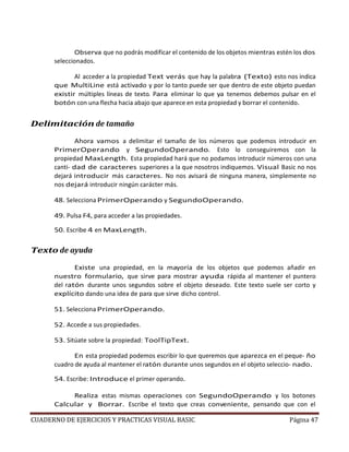 CUADERNO DE EJERCICIOS Y PRACTICAS VISUAL BASIC Página 47
Observa que no podrás modificar el contenido de los objetos mientras estén los dos
seleccionados.
Al acceder a la propiedad Text verás que hay la palabra (Texto) esto nos indica
que MultiLine está activado y por lo tanto puede ser que dentro de este objeto puedan
existir múltiples líneas de texto. Para eliminar lo que ya tenemos debemos pulsar en el
botón con una flecha hacia abajo que aparece en esta propiedad y borrar el contenido.
Delimitación de tamaño
Ahora vamos a delimitar el tamaño de los números que podemos introducir en
PrimerOperando y SegundoOperando. Esto lo conseguiremos con la
propiedad MaxLength. Esta propiedad hará que no podamos introducir números con una
canti- dad de caracteres superiores a la que nosotros indiquemos. Visual Basic no nos
dejará introducir más caracteres. No nos avisará de ninguna manera, simplemente no
nos dejará introducir ningún carácter más.
48. Selecciona PrimerOperando y SegundoOperando.
49. Pulsa F4, para acceder a las propiedades.
50. Escribe 4 en MaxLength.
Texto de ayuda
Existe una propiedad, en la mayoría de los objetos que podemos añadir en
nuestro formulario, que sirve para mostrar ayuda rápida al mantener el puntero
del ratón durante unos segundos sobre el objeto deseado. Este texto suele ser corto y
explícito dando una idea de para que sirve dicho control.
51. Selecciona PrimerOperando.
52. Accede a sus propiedades.
53. Sitúate sobre la propiedad: ToolTipText.
En esta propiedad podemos escribir lo que queremos que aparezca en el peque- ño
cuadro de ayuda al mantener el ratón durante unos segundos en el objeto seleccio- nado.
54. Escribe: Introduce el primer operando.
Realiza estas mismas operaciones con SegundoOperando y los botones
Calcular y Borrar. Escribe el texto que creas conveniente, pensando que con el
 