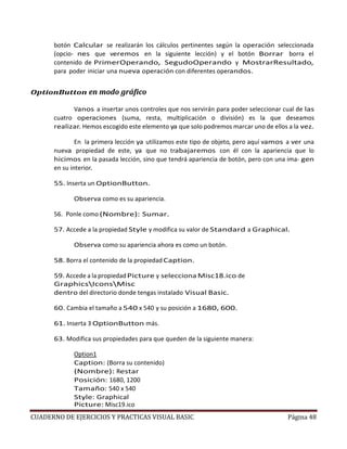 CUADERNO DE EJERCICIOS Y PRACTICAS VISUAL BASIC Página 48
botón Calcular se realizarán los cálculos pertinentes según la operación seleccionada
(opcio- nes que veremos en la siguiente lección) y el botón Borrar borra el
contenido de PrimerOperando, SegudoOperando y MostrarResultado,
para poder iniciar una nueva operación con diferentes operandos.
OptionButton en modo gráfico
Vanos a insertar unos controles que nos servirán para poder seleccionar cual de las
cuatro operaciones (suma, resta, multiplicación o división) es la que deseamos
realizar. Hemos escogido este elemento ya que solo podremos marcar uno de ellos a la vez.
En la primera lección ya utilizamos este tipo de objeto, pero aquí vamos a ver una
nueva propiedad de este, ya que no trabajaremos con él con la apariencia que lo
hicimos en la pasada lección, sino que tendrá apariencia de botón, pero con una ima- gen
en su interior.
55. Inserta un OptionButton.
Observa como es su apariencia.
56. Ponle como (Nombre): Sumar.
57. Accede a la propiedad Style y modifica su valor de Standard a Graphical.
Observa como su apariencia ahora es como un botón.
58. Borra el contenido de la propiedad Caption.
59. Accede a la propiedadPicture y selecciona Misc18.ico de
GraphicsIconsMisc
dentro del directorio donde tengas instalado Visual Basic.
60. Cambia el tamaño a 540 x 540 y su posición a 1680, 600.
61. Inserta 3 OptionButton más.
63. Modifica sus propiedades para que queden de la siguiente manera:
Option1
Caption: (Borra su contenido)
(Nombre): Restar
Posición: 1680, 1200
Tamaño: 540 x 540
Style: Graphical
Picture: Misc19.ico
 