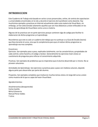 CUADERNO DE EJERCICIOS Y PRACTICAS VISUAL BASIC Página 5
INTRODUCCION
Este Cuaderno de Trabajo esta basado en varios cursos presenciales, online, de centros de capacitacion
y universidades encontrados en la red, y durante el ejercicio de la profesion como docente. Hay
muchisimos ejemplos y practicas en Internet actualmente sobre esta materia de Visual Basic, sin
embargo, se han seleccionado solamente aquellos que son mas didacticos y estan enfocados en los
temas de aprendizaje de Visual Basic como curso o materia.
Algunas de las practicas son en parte ejercicios porque contienen algo de codigo para facilitar la
elaboracion de dichos programas y el aprendizaje.
Recordemos que este es solo un cuaderno de trabajo que no sustituye a su Guia de Estudio (teoria)
que lleve durante el curso, sino que lo complementa para que al realizar dichos programas su
aprendizaje sea mas completo.
Encontrara:
Ejercicios. Son ejemplos paso a paso, explicados totalmente, con las caracteristicas y propiedades de
cada control, como hacerlo y el codigo a teclear. Generalmente los ejercicios traen anexo un
cuestionario de preguntas para reforzar el conocimiento adquirido.
Practicas. Son ejemplos de problemas que es imperativo que el alumno desarrolle por si mismo. No se
proveen soluciones.
Actividades de Aprendizaje. Son ejercicios o practicas paso a paso con mediana solucion, dejando
alguna parte para desarrollar por parte del alumno.
Proyectos. Son ejemplos completos que involucran muchos temas vistos a lo largo del curso y estan
como muestra de lo que es capaz de hacer Visual Basic
Agradecimientos:
AreaInteractiva (desaparecida)
Carlos Castillo
Mirta Echeverria
Manuel Perez Valdes
Y otros
 