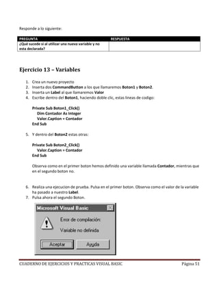 CUADERNO DE EJERCICIOS Y PRACTICAS VISUAL BASIC Página 51
Responde a lo siguiente:
PREGUNTA RESPUESTA
¿Qué sucede si al utilizar una nueva variable y no
esta declarada?
Aparecera un mensaje de error, ya que indicamos con
OPTION EXPLICIT que tenia que ser declarada primero
Ejercicio 13 – Variables
1. Crea un nuevo proyecto
2. Inserta dos CommandButton a los que llamaremos Boton1 y Boton2.
3. Inserta un Label al que llamaremos Valor
4. Escribe dentro del Boton1, haciendo doble clic, estas lineas de codigo:
Private Sub Boton1_Click()
Dim Contador As Integer
Valor.Caption = Contador
End Sub
5. Y dentro del Boton2 estas otras:
Private Sub Boton2_Click()
Valor.Caption = Contador
End Sub
Observa como en el primer boton hemos definido una variable llamada Contador, mientras que
en el segundo boton no.
6. Realiza una ejecucion de prueba. Pulsa en el primer boton. Observa como el valor de la variable
ha pasado a nuestro Label.
7. Pulsa ahora el segundo Boton.
 