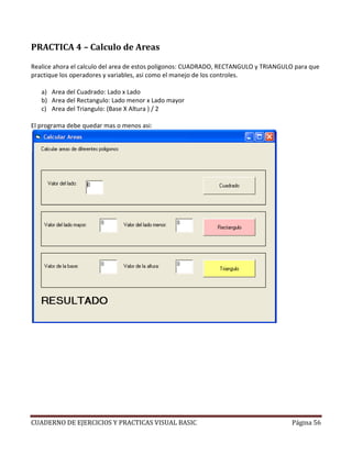 CUADERNO DE EJERCICIOS Y PRACTICAS VISUAL BASIC Página 56
PRACTICA 4 – Calculo de Areas
Realice ahora el calculo del area de estos poligonos: CUADRADO, RECTANGULO y TRIANGULO para que
practique los operadores y variables, asi como el manejo de los controles.
a) Area del Cuadrado: Lado x Lado
b) Area del Rectangulo: Lado menor x Lado mayor
c) Area del Triangulo: (Base X Altura ) / 2
El programa debe quedar mas o menos asi:
 