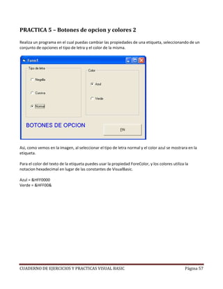 CUADERNO DE EJERCICIOS Y PRACTICAS VISUAL BASIC Página 57
PRACTICA 5 – Botones de opcion y colores 2
Realiza un programa en el cual puedas cambiar las propiedades de una etiqueta, seleccionando de un
conjunto de opciones el tipo de letra y el color de la misma.
Asi, como vemos en la imagen, al seleccionar el tipo de letra normal y el color azul se mostrara en la
etiqueta.
Para el color del texto de la etiqueta puedes usar la propiedad ForeColor, y los colores utiliza la
notacion hexadecimal en lugar de las constantes de VisualBasic.
Azul = &HFF0000
Verde = &HFF00&
 