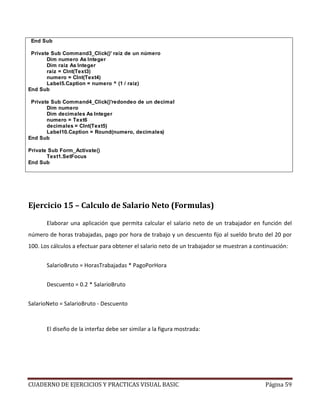 CUADERNO DE EJERCICIOS Y PRACTICAS VISUAL BASIC Página 59
End Sub
Private Sub Command3_Click()' raíz de un número
Dim numero As Integer
Dim raiz As Integer
raiz = CInt(Text3)
numero = CInt(Text4)
Label5.Caption = numero ^ (1 / raiz)
End Sub
Private Sub Command4_Click()'redondeo de un decimal
Dim numero
Dim decimales As Integer
numero = Text6
decimales = CInt(Text5)
Label10.Caption = Round(numero, decimales)
End Sub
Private Sub Form_Activate()
Text1.SetFocus
End Sub
Ejercicio 15 – Calculo de Salario Neto (Formulas)
Elaborar una aplicación que permita calcular el salario neto de un trabajador en función del
número de horas trabajadas, pago por hora de trabajo y un descuento fijo al sueldo bruto del 20 por
100. Los cálculos a efectuar para obtener el salario neto de un trabajador se muestran a continuación:
SalarioBruto = HorasTrabajadas * PagoPorHora
Descuento = 0.2 * SalarioBruto
SalarioNeto = SalarioBruto - Descuento
El diseño de la interfaz debe ser similar a la figura mostrada:
 