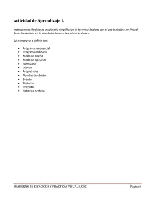 CUADERNO DE EJERCICIOS Y PRACTICAS VISUAL BASIC Página 6
Actividad de Aprendizaje 1.
Instrucciones: Realizaras un glosario simplificado de terminos basicos con el que trabajaras en Visual
Basic, basandote en lo abordado durante tus primeras clases.
Los conceptos a definir son:
• Programa sencuencial
• Programa ordinario
• Modo de diseño
• Modo de ejecucion
• Formulario
• Objetos
• Propiedades
• Nombre de objetos
• Eventos
• Metodos
• Proyecto
• Fichero o Archivo.
 