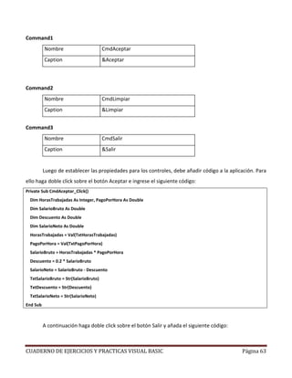 CUADERNO DE EJERCICIOS Y PRACTICAS VISUAL BASIC Página 63
Command1
Nombre CmdAceptar
Caption &Aceptar
Command2
Nombre CmdLimpiar
Caption &Limpiar
Command3
Nombre CmdSalir
Caption &Salir
Luego de establecer las propiedades para los controles, debe añadir código a la aplicación. Para
ello haga doble click sobre el botón Aceptar e ingrese el siguiente código:
Private Sub CmdAceptar_Click()
Dim HorasTrabajadas As Integer, PagoPorHora As Double
Dim SalarioBruto As Double
Dim Descuento As Double
Dim SalarioNeto As Double
HorasTrabajadas = Val(TxtHorasTrabajadas)
PagoPorHora = Val(TxtPagoPorHora)
SalarioBruto = HorasTrabajadas * PagoPorHora
Descuento = 0.2 * SalarioBruto
SalarioNeto = SalarioBruto - Descuento
TxtSalarioBruto = Str(SalarioBruto)
TxtDescuento = Str(Descuento)
TxtSalarioNeto = Str(SalarioNeto)
End Sub
A continuación haga doble click sobre el botón Salir y añada el siguiente código:
 