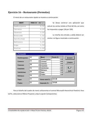 CUADERNO DE EJERCICIOS Y PRACTICAS VISUAL BASIC Página 65
Ejercicio 16 – Restaurante (Formulas)
El menú de un restaurante rápido se muestra a continuación:
Se desea construir una aplicación que
calcule las ventas totales al final del día, así como
los impuestos a pagar (18 por 100).
La interfaz de entrada y salida deberá ser
similar a la figura mostrada a continuación:
Para el diseño del cuadro de menú utilizaremos el control Microsoft Hierarchical FlexGrid. Para
tal fin, seleccione el Menú Proyecto y elija la opción Componentes:
MENÚ PRECIO (S/.)
Hamburguesa 2.50
Cerveza 4.00
Gaseosa 3.00
Ensalada 1.50
Salchichas 2.00
Refresco 1.00
Sopa 1.50
Postre 1.50
 