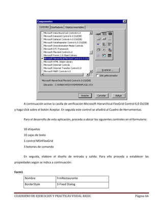 CUADERNO DE EJERCICIOS Y PRACTICAS VISUAL BASIC Página 66
A continuación active la casilla de verificación Microsoft Hierarchical FlexGrid Control 6.0 OLEDB
y haga click sobre el botón Aceptar. En seguida este control se añadirá al Cuadro de Herramientas.
Para el desarrollo de esta aplicación, proceda a ubicar los siguientes controles en el formulario:
10 etiquetas
10 cajas de texto
1 control MSHFlexGrid
3 botones de comando
En seguida, elabore el diseño de entrada y salida. Para ello proceda a establecer las
propiedades según se indica a continuación:
Form1
Nombre FrmRestaurante
BorderStyle 3-Fixed Dialog
 