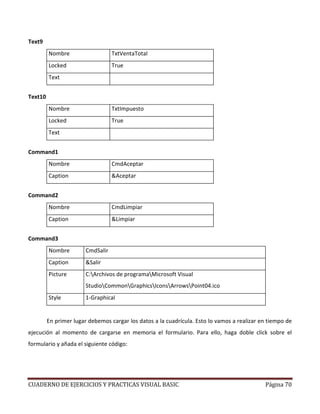 CUADERNO DE EJERCICIOS Y PRACTICAS VISUAL BASIC Página 70
Text9
Nombre TxtVentaTotal
Locked True
Text
Text10
Nombre TxtImpuesto
Locked True
Text
Command1
Nombre CmdAceptar
Caption &Aceptar
Command2
Nombre CmdLimpiar
Caption &Limpiar
Command3
Nombre CmdSalir
Caption &Salir
Picture C:Archivos de programaMicrosoft Visual
StudioCommonGraphicsIconsArrowsPoint04.ico
Style 1-Graphical
En primer lugar debemos cargar los datos a la cuadrícula. Esto lo vamos a realizar en tiempo de
ejecución al momento de cargarse en memoria el formulario. Para ello, haga doble click sobre el
formulario y añada el siguiente código:
 