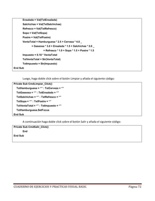 CUADERNO DE EJERCICIOS Y PRACTICAS VISUAL BASIC Página 72
Ensalada = Val(TxtEnsalada)
Salchichas = Val(TxtSalchichas)
Refresco = Val(TxtRefresco)
Sopa = Val(TxtSopa)
Postre = Val(TxtPostre)
VentaTotal = Hamburguesa * 2.5 + Cerveza * 4.0 _
+ Gaseosa * 3.0 + Ensalada * 1.5 + Salchichas * 2.0 _
+ Refresco * 1.0 + Sopa * 1.5 + Postre * 1.5
Impuesto = 0.18 * VentaTotal
TxtVentaTotal = Str(VentaTotal)
TxtImpuesto = Str(Impuesto)
End Sub
Luego, haga doble click sobre el botón Limpiar y añada el siguiente código:
Private Sub CmdLimpiar_Click()
TxtHamburguesa = “” : TxtCerveza = “”
TxtGaseosa = “” : TxtEnsalada = “”
TxtSalchichas = “” : TxtRefresco = “”
TxtSopa = “” : TxtPostre = “”
TxtVentaTotal = “” : TxtImpuesto = “”
TxtHamburguesa.SetFocus
End Sub
A continuación haga doble click sobre el botón Salir y añada el siguiente código:
Private Sub CmdSalir_Click()
End
End Sub
 