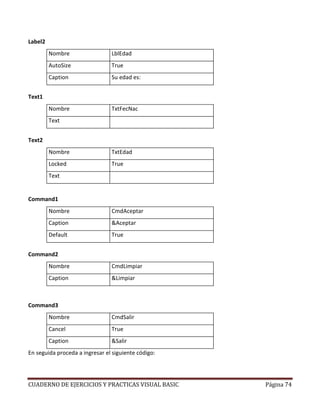 CUADERNO DE EJERCICIOS Y PRACTICAS VISUAL BASIC Página 74
Label2
Nombre LblEdad
AutoSize True
Caption Su edad es:
Text1
Nombre TxtFecNac
Text
Text2
Nombre TxtEdad
Locked True
Text
Command1
Nombre CmdAceptar
Caption &Aceptar
Default True
Command2
Nombre CmdLimpiar
Caption &Limpiar
Command3
Nombre CmdSalir
Cancel True
Caption &Salir
En seguida proceda a ingresar el siguiente código:
 
