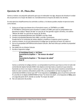 CUADERNO DE EJERCICIOS Y PRACTICAS VISUAL BASIC Página 76
Ejercicio 18 – IF…Then..Else
Vamos a realizar una pequeña aplicación para que el ordenador nos dga, despues de introducir la edad
de una persona si es mayor de edad o no. Consideraremos la mayoria de edad a los 18 años.
En esta ejercicio simplificaremos los controles a utilizar, si lo deseas puedes ampliar el ejercicio tanto
como desees.
1. Coloca en el lugar que desees de un formulario nuevo, un TEXTBOX y un LABEL
El TEXTBOX lo utilizaremos para introducir la edad y el LABEL para que la computadora nos
devuelva la cadena “Mayor de dad” en caso de ser mas grande o igual a 18 años, o la cadena
“Menor de edad” en caso de ser menor de 18 años.
2. Cambia la propiedad (Nombre) del TEXTBOX y escribe: Edad
3. Cambia la propiedad (Nombre) del LABEL y escribe: Comentario.
Puedes borrar el contenido de ambos objetos y modificar el aspecto como tu quieras.
4. Inserta un boton, en el cual colocaremos el codigo que se ejecutara al hacer clic sobre el.
5. Pon en la propiedad CAPTION de dicho boton Calcular. (No hace falta que cambies la propiedad
(Nombre)).
6. Haz doble clic en el boton Calcular
7. Escribe el siguiente codigo:
Vamos a comentar el codigo anterior. La computadora lo primero que hace es mirar el valor del
contenido del objeto llamado EDAD. Este objeto es de tipo texto y nosotros lo que estamos
haciendo es mirar si es mayor o menor que un numero. Por esta razon nosotros convertimos el
texto en valor numerico utilizando la orden VAL. La computadora se hace la pregunta “¿El
contenido de EDAD es menor que 18?” Si la respuesta es verdadera, pasa a la primera parte del
IF y escribe en el objeto COMENTARIO la frase “Es menor de edad”, si la respuesta es falsa, pasa
a la segunda parte del IF, donde se escribe “Es mayor de edad”.
8. Haz una ejecucion de prueba.
 