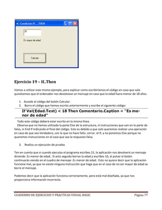 CUADERNO DE EJERCICIOS Y PRACTICAS VISUAL BASIC Página 77
Ejercicio 19 – If..Then
Vamos a utilizar este mismo ejemplo, para explicar como escribiríamos el código en caso que solo
quisiésemos que el ordenador nos devolviese un mensaje en caso que la edad fuera menor de 18 años.
1. Accede al código del botón Calcular.
2. Borra el código que hemos escrito anteriormente y escribe el siguiente código:
Todo este código deberá estar escrito en la misma línea.
Observa que no hemos utilizado la parte Else de la estructura, ni instrucciones que van en la parte de
falso, ni End If indicando el final del código. Esto es debido a que solo queremos realizar una operación
en caso de que sea Verdadero, con lo que no hace falta .cerrar. el If, y no ponemos Else porque no
queremos instrucciones en el caso que sea la respuesta falsa.
3. Realiza un ejecución de prueba.
Ten en cuenta que si cuando ejecutas el programa escribes 21, la aplicación nos devolverá un mensaje
diciendo .Es menor de edad.. Si acto seguido borras la edad y escribes 10, al pulsar el botón
continuarás viendo en el cuadro de mensaje .Es menor de edad.. Esto no quiere decir que la aplicación
funcione mal, ya que no existe ninguna instrucción que haga que en el caso de no ser mayor de edad se
borre el mensaje.
Podemos decir que la aplicación funciona correctamente, pero está mal diseñada, ya que nos
proporciona información incorrecta.
 