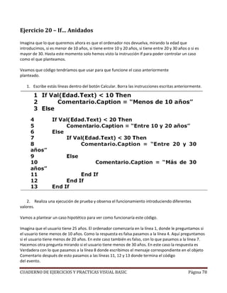 CUADERNO DE EJERCICIOS Y PRACTICAS VISUAL BASIC Página 78
Ejercicio 20 – If… Anidados
Imagina que lo que queremos ahora es que el ordenador nos devuelva, mirando la edad que
introducimos, si es menor de 10 años, si tiene entre 10 y 20 años, si tiene entre 20 y 30 años o si es
mayor de 30. Hasta este momento solo hemos visto la instrucción If para poder controlar un caso
como el que planteamos.
Veamos que código tendríamos que usar para que funcione el caso anteriormente
planteado.
1. Escribe estás líneas dentro del botón Calcular. Borra las instrucciones escritas anteriormente.
2. Realiza una ejecución de prueba y observa el funcionamiento introduciendo diferentes
valores.
Vamos a plantear un caso hipotético para ver como funcionaría este código.
Imagina que el usuario tiene 25 años. El ordenador comenzaría en la línea 1, donde le preguntamos si
el usuario tiene menos de 10 años. Como la respuesta es falsa pasamos a la línea 4. Aquí preguntamos
si el usuario tiene menos de 20 años. En este caso también es falso, con lo que pasamos a la línea 7.
Hacemos otra pregunta mirando si el usuario tiene menos de 30 años. En este caso la respuesta es
Verdadera con lo que pasamos a la línea 8 donde escribimos el mensaje correspondiente en el objeto
Comentario después de esto pasamos a las líneas 11, 12 y 13 donde termina el código
del evento.
 
