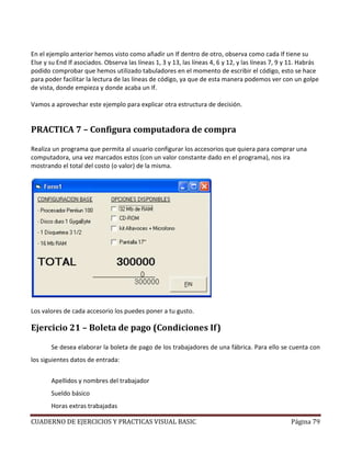 CUADERNO DE EJERCICIOS Y PRACTICAS VISUAL BASIC Página 79
En el ejemplo anterior hemos visto como añadir un If dentro de otro, observa como cada If tiene su
Else y su End If asociados. Observa las líneas 1, 3 y 13, las líneas 4, 6 y 12, y las líneas 7, 9 y 11. Habrás
podido comprobar que hemos utilizado tabuladores en el momento de escribir el código, esto se hace
para poder facilitar la lectura de las líneas de código, ya que de esta manera podemos ver con un golpe
de vista, donde empieza y donde acaba un If.
Vamos a aprovechar este ejemplo para explicar otra estructura de decisión.
PRACTICA 7 – Configura computadora de compra
Realiza un programa que permita al usuario configurar los accesorios que quiera para comprar una
computadora, una vez marcados estos (con un valor constante dado en el programa), nos ira
mostrando el total del costo (o valor) de la misma.
Los valores de cada accesorio los puedes poner a tu gusto.
Ejercicio 21 – Boleta de pago (Condiciones If)
Se desea elaborar la boleta de pago de los trabajadores de una fábrica. Para ello se cuenta con
los siguientes datos de entrada:
Apellidos y nombres del trabajador
Sueldo básico
Horas extras trabajadas
 