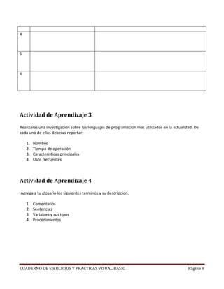 CUADERNO DE EJERCICIOS Y PRACTICAS VISUAL BASIC Página 8
4
5
6
Actividad de Aprendizaje 3
Realizaras una investigacion sobre los lenguajes de programacion mas utilizados en la actualidad. De
cada uno de ellos deberas reportar:
1. Nombre
2. Tiempo de operación
3. Caracteristicas principales
4. Usos frecuentes
Actividad de Aprendizaje 4
Agrega a tu glosario los siguientes terminos y su descripcion.
1. Comentarios
2. Sentencias
3. Variables y sus tipos
4. Procedimientos
 