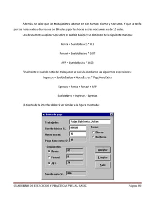 CUADERNO DE EJERCICIOS Y PRACTICAS VISUAL BASIC Página 80
Además, se sabe que los trabajadores laboran en dos turnos: diurno y nocturno. Y que la tarifa
por las horas extras diurnas es de 10 soles y por las horas extras nocturnas es de 15 soles.
Los descuentos a aplicar son sobre el sueldo básico y se obtienen de la siguiente manera:
Renta = SueldoBasico * 0.1
Fonavi = SueldoBasico * 0.07
AFP = SueldoBasico * 0.03
Finalmente el sueldo neto del trabajador se calcula mediante las siguientes expresiones:
Ingresos = SueldoBasico + HorasExtras * PagoHoraExtra
Egresos = Renta + Fonavi + AFP
SueldoNeto = Ingresos - Egresos
El diseño de la interfaz deberá ser similar a la figura mostrada:
 
