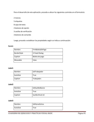 CUADERNO DE EJERCICIOS Y PRACTICAS VISUAL BASIC Página 81
Para el desarrollo de esta aplicación, proceda a ubicar los siguientes controles en el formulario:
2 marcos
5 etiquetas
8 cajas de texto
2 botones de opción
3 casillas de verificación
3 botones de comando
Luego, proceda a establecer las propiedades según se indica a continuación:
Form1
Nombre FrmBoletaDePago
BorderStyle 3-Fixed Dialog
Caption Boleta de pago
Moveable False
Label1
Nombre LblTrabajador
AutoSize True
Caption Trabajador:
Label2
Nombre LblSueldoBasico
AutoSize True
Caption Sueldo Bruto S/.
Label3
Nombre LblHorasExtras
AutoSize True
 