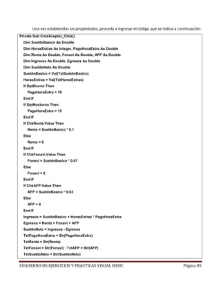 CUADERNO DE EJERCICIOS Y PRACTICAS VISUAL BASIC Página 85
Una vez establecidas las propiedades, proceda a ingresar el código que se indica a continuación:
Private Sub CmdAceptar_Click()
Dim SueldoBasico As Double
Dim HorasExtras As Integer, PagoHoraExtra As Double
Dim Renta As Double, Fonavi As Double, AFP As Double
Dim Ingresos As Double, Egresos As Double
Dim SueldoNeto As Double
SueldoBasico = Val(TxtSueldoBasico)
HorasExtras = Val(TxtHorasExtras)
If OptDiurno Then
PagoHoraExtra = 10
End If
If OptNocturno Then
PagoHoraExtra = 15
End If
If ChkRenta.Value Then
Renta = SueldoBasico * 0.1
Else
Renta = 0
End If
If ChkFonavi.Value Then
Fonavi = SueldoBasico * 0.07
Else
Fonavi = 0
End If
If ChkAFP.Value Then
AFP = SueldoBasico * 0.03
Else
AFP = 0
End If
Ingresos = SueldoBasico + HorasExtras * PagoHoraExtra
Egresos = Renta + Fonavi + AFP
SueldoNeto = Ingresos - Egresos
TxtPagoHoraExtra = Str(PagoHoraExtra)
TxtRenta = Str(Renta)
TxtFonavi = Str(Fonavi) : TxtAFP = Str(AFP)
TxtSueldoNeto = Str(SueldoNeto)
 