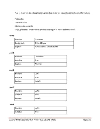 CUADERNO DE EJERCICIOS Y PRACTICAS VISUAL BASIC Página 87
Para el desarrollo de esta aplicación, proceda a ubicar los siguientes controles en el formulario:
7 etiquetas
7 cajas de texto
3 botones de comando
Luego, proceda a establecer las propiedades según se indica a continuación:
Form1
Nombre FrmNotas
BorderStyle 3-Fixed Dialog
Caption Puntuación de un estudiante
Label1
Nombre LblAlumno
AutoSize True
Caption Alumno:
Label2
Nombre LblN1
AutoSize True
Caption Nota 1:
Label3
Nombre LblN2
AutoSize True
Caption Nota 2:
Label4
Nombre LblN3
AutoSize True
 