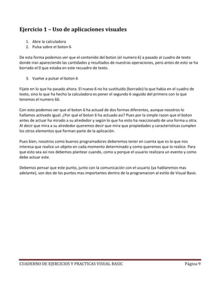 CUADERNO DE EJERCICIOS Y PRACTICAS VISUAL BASIC Página 9
Ejercicio 1 – Uso de aplicaciones visuales
1. Abre la calculadora
2. Pulsa sobre el boton 6
De esta forma podemos ver que el contenido del boton (el numero 6) a pasado al cuadro de texto
donde iran apareciendo las cantidades y resultados de nuestras operaciones, pero antes de esto se ha
borrado el 0 que estaba en este recuadro de texto.
3. Vuelve a pulsar el boton 6
Fijate en lo que ha pasado ahora. El nuevo 6 no ha sustituido (borrado) lo que habia en el cuadro de
texto, sino lo que ha hecho la calculadora es poner el segundo 6 seguido del primero con lo que
tenemos el numero 66.
Con esto podemos ver que el boton 6 ha actuad de dos formas diferentes, aunque nosotros lo
hallamos activado igual. ¿Por qué el boton 6 ha actuado asi? Pues por la simple razon que el boton
antes de actuar ha mirado a su alrededor y según lo que ha visto ha reaccionado de una forma u otra.
Al decir que mira a su alrededor queremos decir que mira que propiedades y caracteristicas cumplen
los otros elementos que forman parte de la aplicación.
Pues bien, nosotros como buenos programadores deberemos tener en cuenta que es lo que nos
interesa que realice un objeto en cada momento determinado y como queremos que lo realice. Para
que esto sea asi nos debemos plantear cuando, como y porque el usuario realizara un evento y como
debe actuar este.
Debemos pensar que este punto, junto con la comunicación con el usuario (ya hablaremos mas
adelante), son dos de los puntos mas importantes dentro de la programacion al estilo de Visual Basic.
 