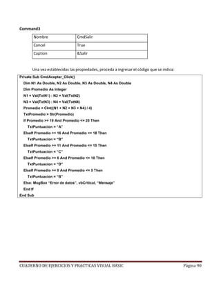 CUADERNO DE EJERCICIOS Y PRACTICAS VISUAL BASIC Página 90
Command3
Nombre CmdSalir
Cancel True
Caption &Salir
Una vez establecidas las propiedades, proceda a ingresar el código que se indica:
Private Sub CmdAceptar_Click()
Dim N1 As Double, N2 As Double, N3 As Double, N4 As Double
Dim Promedio As Integer
N1 = Val(TxtN1) : N2 = Val(TxtN2)
N3 = Val(TxtN3) : N4 = Val(TxtN4)
Promedio = CInt((N1 + N2 + N3 + N4) / 4)
TxtPromedio = Str(Promedio)
If Promedio >= 19 And Promedio <= 20 Then
TxtPuntuacion = “A”
ElseIf Promedio >= 16 And Promedio <= 18 Then
TxtPuntuacion = “B”
ElseIf Promedio >= 11 And Promedio <= 15 Then
TxtPuntuacion = “C”
ElseIf Promedio >= 6 And Promedio <= 10 Then
TxtPuntuacion = “D”
ElseIf Promedio >= 0 And Promedio <= 5 Then
TxtPuntuacion = “B”
Else: MsgBox “Error de datos”, vbCritical, “Mensaje”
End If
End Sub
 