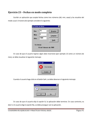 CUADERNO DE EJERCICIOS Y PRACTICAS VISUAL BASIC Página 91
Ejercicio 23 – Fechas en modo completo
Escribir un aplicación que acepte fechas como tres números (dd, mm, aaaa) y las visualice del
modo usual. A manera de ejemplo considere lo siguiente:
En caso de que el usuario ingrese algún dato incorrecto (por ejemplo 13 como un número de
mes), se debe visualizar el siguiente mensaje:
Cuando el usuario haga click en el botón Salir, se debe observar el siguiente mensaje:
En caso de que el usuario elija la opción Si, la aplicación debe terminar. En caso contrario, es
decir si el usuario elige la opción No, se debe proseguir con la aplicación.
 