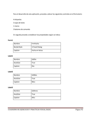 CUADERNO DE EJERCICIOS Y PRACTICAS VISUAL BASIC Página 92
Para el desarrollo de esta aplicación, proceda a ubicar los siguientes controles en el formulario:
4 etiquetas
3 cajas de texto
1 marco
3 botones de comando
En seguida proceda a establecer las propiedades según se indica:
Form1
Nombre FrmFecha
BorderStyle 3-Fixed Dialog
Caption Fecha en letras
Label1
Nombre LblDia
AutoSize True
Caption Día:
Label2
Nombre LblMes
AutoSize True
Caption Mes:
Label3
Nombre LblAnno
AutoSize True
Caption Año:
 