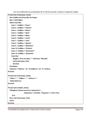 CUADERNO DE EJERCICIOS Y PRACTICAS VISUAL BASIC Página 94
Una vez establecidas las propiedades de la interfaz proceda a ingresar el siguiente código:
Private Sub CmdAceptar_Click()
Dim CadMes As String, Mes As Integer
Mes = Val(TxtMes)
Select Case Mes
Case 1: CadMes = “Enero”
Case 2: CadMes = “Febrero”
Case 3: CadMes = “Marzo”
Case 4: CadMes = “Abril”
Case 5: CadMes = “Mayo”
Case 6: CadMes = “Junio”
Case 7: CadMes = “Julio”
Case 8: CadMes = “Agosto”
Case 9: CadMes = “Setiembre”
Case 10: CadMes = “Octubre”
Case 11: CadMes = “Noviembre”
Case 12: CadMes = “Diciembre”
Case Else
MsgBox “Error de datos...”, vbCritical, “Mensaje”
Call CmdLimpiar_Click
Exit Sub
End Select
LblFecha = TxtDia & “ de ” & CadMes & “ de ” & TxtAnno
End Sub
Private Sub CmdLimpiar_Click()
TxtDia = “” : TxtMes = “” : TxtAnno = “”
TxtDia.SetFocus
End Sub
Private Sub CmdSalir_Click()
If MsgBox(“¿Desea terminar la aplicación?”, _
vbQuestion + vbYesNo, “Pregunta”) = vbYes Then
End
Else: Call CmdLimpiar_Click
End If
End Sub
 