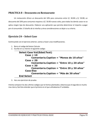 CUADERNO DE EJERCICIOS Y PRACTICAS VISUAL BASIC Página 95
PRACTICA 8 – Descuento en Restaurante
Un restaurante ofrece un descuento del 10% para consumos entre S/. 30.00 y S/. 50.00; un
descuento del 20% para consumos mayores a S/. 50.00 nuevos soles; para todos los demás casos no se
aplica ningún tipo de descuento. Elaborar una aplicación que permita determinar el importe a pagar
por el consumidor. El diseño de la interfaz y otras consideraciones se dejan a su criterio.
Ejercicio 24 – Select Case
Continuando con el ejercicio anterior, vamos a hacer unas modificaciones.
1. Borra el codigo del boton Calcular
2. Escribe en su interior el siguiente codigo:
3. Haz una ejercicion de prueba.
Intenta comparar los dos ultimos codigos que te hemos planteado y observa que el segundo es mucho
mas claro y facil de entender que el primero en el que utilizabamos IF anidados.
 