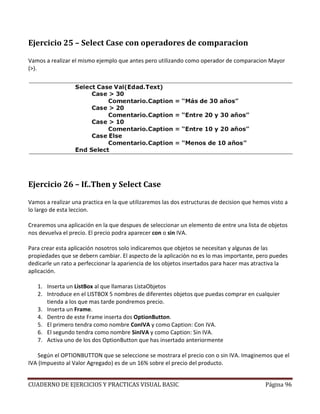 CUADERNO DE EJERCICIOS Y PRACTICAS VISUAL BASIC Página 96
Ejercicio 25 – Select Case con operadores de comparacion
Vamos a realizar el mismo ejemplo que antes pero utilizando como operador de comparacion Mayor
(>).
Ejercicio 26 – If..Then y Select Case
Vamos a realizar una practica en la que utilizaremos las dos estructuras de decision que hemos visto a
lo largo de esta leccion.
Crearemos una aplicación en la que despues de seleccionar un elemento de entre una lista de objetos
nos devuelva el precio. El precio podra aparecer con o sin IVA.
Para crear esta aplicación nosotros solo indicaremos que objetos se necesitan y algunas de las
propiedades que se debern cambiar. El aspecto de la aplicación no es lo mas importante, pero puedes
dedicarle un rato a perfeccionar la apariencia de los objetos insertados para hacer mas atractiva la
aplicación.
1. Inserta un ListBox al que llamaras ListaObjetos
2. Introduce en el LISTBOX 5 nombres de diferentes objetos que puedas comprar en cualquier
tienda a los que mas tarde pondremos precio.
3. Inserta un Frame.
4. Dentro de este Frame inserta dos OptionButton.
5. El primero tendra como nombre ConIVA y como Caption: Con IVA.
6. El segundo tendra como nombre SinIVA y como Caption: Sin IVA.
7. Activa uno de los dos OptionButton que has insertado anteriormente
Según el OPTIONBUTTON que se seleccione se mostrara el precio con o sin IVA. Imaginemos que el
IVA (Impuesto al Valor Agregado) es de un 16% sobre el precio del producto.
 