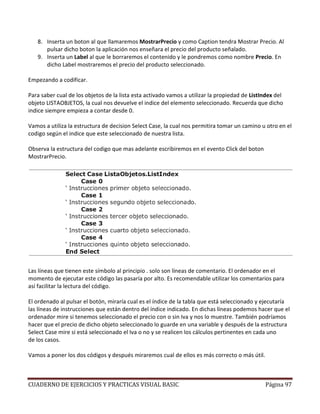 CUADERNO DE EJERCICIOS Y PRACTICAS VISUAL BASIC Página 97
8. Inserta un boton al que llamaremos MostrarPrecio y como Caption tendra Mostrar Precio. Al
pulsar dicho boton la aplicación nos enseñara el precio del producto señalado.
9. Inserta un Label al que le borraremos el contenido y le pondremos como nombre Precio. En
dicho Label mostraremos el precio del producto seleccionado.
Empezando a codificar.
Para saber cual de los objetos de la lista esta activado vamos a utilizar la propiedad de ListIndex del
objeto LISTAOBJETOS, la cual nos devuelve el indice del elemento seleccionado. Recuerda que dicho
indice siempre empieza a contar desde 0.
Vamos a utiliza la estructura de decision Select Case, la cual nos permitira tomar un camino u otro en el
codigo según el indice que este seleccionado de nuestra lista.
Observa la estructura del codigo que mas adelante escribiremos en el evento Click del boton
MostrarPrecio.
Las líneas que tienen este símbolo al principio . solo son líneas de comentario. El ordenador en el
momento de ejecutar este código las pasaría por alto. Es recomendable utilizar los comentarios para
así facilitar la lectura del código.
El ordenado al pulsar el botón, miraría cual es el índice de la tabla que está seleccionado y ejecutaría
las líneas de instrucciones que están dentro del índice indicado. En dichas líneas podemos hacer que el
ordenador mire si tenemos seleccionado el precio con o sin Iva y nos lo muestre. También podríamos
hacer que el precio de dicho objeto seleccionado lo guarde en una variable y después de la estructura
Select Case mire si está seleccionado el Iva o no y se realicen los cálculos pertinentes en cada uno
de los casos.
Vamos a poner los dos códigos y después miraremos cual de ellos es más correcto o más útil.
 