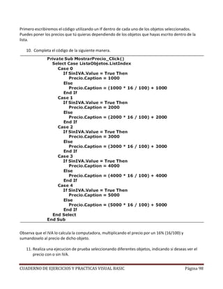 CUADERNO DE EJERCICIOS Y PRACTICAS VISUAL BASIC Página 98
Primero escribiremos el código utilizando un If dentro de cada uno de los objetos seleccionados.
Puedes poner los precios que tú quieras dependiendo de los objetos que hayas escrito dentro de la
lista.
10. Completa el código de la siguiente manera.
Observa que el IVA lo calcula la computadora, multiplicando el precio por un 16% (16/100) y
sumandoselo al precio de dicho objeto.
11. Realiza una ejecucion de prueba seleccionando diferentes objetos, indicando si deseas ver el
precio con o sin IVA.
 