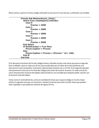 CUADERNO DE EJERCICIOS Y PRACTICAS VISUAL BASIC Página 99
Ahora vamos a poner el mismo codigo utilizando la estructura IF una sola vez y utilizando una variable.
Si te fijas para el primero de los dos códigos hemos utilizado muchas más líneas que para el segundo.
Esto es debido a que en cada uno de los casos producidos por el índice de la lista poníamos una
estructura If, para comprobar si teníamos seleccionado el precio con o sin IVA. En el segundo ejemplo
solo ponemos la estructura If al final del código justo antes de mostrar el precio. En cada uno de los
casos almacenamos el precio del objeto seleccionado en una variable para después poder calcular con
él el precio total del objeto.
Tanto como en entendimiento, como en cantidad de líneas que ocupa el código es mucho mejor
utilizar el segundo caso que no el primero. Siempre tenemos que evitar escribir líneas que puedan
estar repetidas o que podamos evitarlas de alguna forma.
 