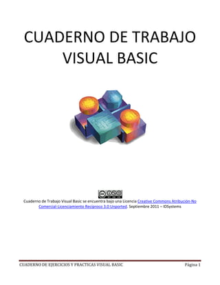 CUADERNO DE EJERCICIOS Y PRACTICAS VISUAL BASIC
CUADERNO DE
VIS
Cuaderno de Trabajo Visual Basic
Comercial-Licenciamiento Recíproco 3.0 Unported
CUADERNO DE EJERCICIOS Y PRACTICAS VISUAL BASIC
CUADERNO DE TRABAJO
VISUAL BASIC
se encuentra bajo una Licencia Creative Commons Atribución
Licenciamiento Recíproco 3.0 Unported. Septiembre 2011 – ID
Página 1
TRABAJO
Creative Commons Atribución-No
DSystems
 
