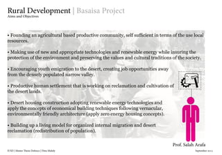 IUSD | Master Thesis Defence | Dina Mahdy 															September 2015
Prof. Salah Arafa
Rural Development | Basaisa Project
Aims and Objectives
• Founding an agricultural based productive community, self sufficient in terms of the use local
resources.
• Making use of new and appropriate technologies and renewable energy while insuring the
protection of the environment and preserving the values and cultural traditions of the society.
• Encouraging youth emigration to the desert, creating job opportunities away
from the densely populated narrow valley.
• Productive human settlement that is working on reclamation and cultivation of
the desert lands.
• Desert housing construction adopting renewable energy technologies and
apply the concepts of economical building techniques following vernacular,
environmentally friendly architecture (apply zero energy housing concepts).
• Building up a living model for organized internal migration and desert
reclamation (redistribution of population).
 