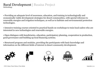 IUSD | Master Thesis Defence | Dina Mahdy 															September 2015
Rural Development | Basaisa Project
Methodology
• Providing an adequate level of awareness, education, and training in technologically and
economically viable development strategies for desert communities, with special reference to
renewable energies and irrigation techniques, as well as to habitats and environmental protection
technologies.
• Intensive training courses oriented to practical hands-on workshops to train local cadres who are
interested in new technologies and renewable energies.
• Open dialogues with beneficiaries, education, participatory planning, cooperation in production,
good governance and building up local financing systems.
• Structured program and modules, providing the participants with basic knowledge and
information on the different fields of interest to desert community development.
 