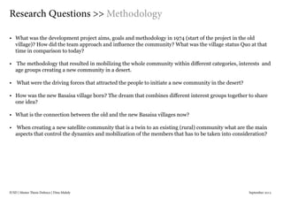 IUSD | Master Thesis Defence | Dina Mahdy 															September 2015
•	 What was the development project aims, goals and methodology in 1974 (start of the project in the old
village)? How did the team approach and influence the community? What was the village status Quo at that
time in comparison to today?
•	 The methodology that resulted in mobilizing the whole community within different categories, interests and
age groups creating a new community in a desert.
•	 What were the driving forces that attracted the people to initiate a new community in the desert?
•	 How was the new Basaisa village born? The dream that combines different interest groups together to share
one idea?
•	 What is the connection between the old and the new Basaisa villages now?
•	 When creating a new satellite community that is a twin to an existing (rural) community what are the main
aspects that control the dynamics and mobilization of the members that has to be taken into consideration?
Research Questions >> Methodology
 