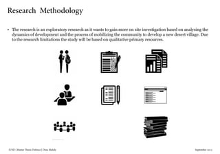 IUSD | Master Thesis Defence | Dina Mahdy 															September 2015
•	 The research is an exploratory research as it wants to gain more on site investigation based on analysing the
dynamics of development and the process of mobilizing the community to develop a new desert village. Due
to the research limitations the study will be based on qualitative primary resources.
Research Methodology
 