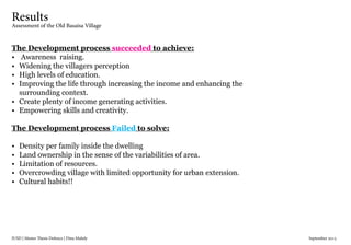 IUSD | Master Thesis Defence | Dina Mahdy 															September 2015
Results
Assessment of the Old Basaisa Village
The Development process succeeded to achieve:
•	 Awareness raising.
•	 Widening the villagers perception
•	 High levels of education.
•	 Improving the life through increasing the income and enhancing the
surrounding context.
•	 Create plenty of income generating activities.
•	 Empowering skills and creativity.
The Development process Failed to solve:
•	 Density per family inside the dwelling
•	 Land ownership in the sense of the variabilities of area.
•	 Limitation of resources.
•	 Overcrowding village with limited opportunity for urban extension.
•	 Cultural habits!!
 
