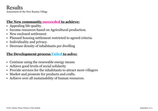 IUSD | Master Thesis Defence | Dina Mahdy 															September 2015
Results
Assessment of the New Basaisa Village
The New community succeeded to achieve:
•	 Appealing life quality.
•	 Income resources based on Agricultural production.
•	 New enclosed settlement
•	 Planned housing settlement restricted to agreed criteria.
•	 Individuality and privacy.
•	 Decrease density of inhabitants per dwelling
The Development process Failed to solve:
•	 Continue using the renewable energy means
•	 Achieve good levels of social solidarity
•	 Provide services for the inhabitants to attract more villagers
•	 Market and promote for products and crafts.
•	 Achieve over all sustainability of human resources.
 