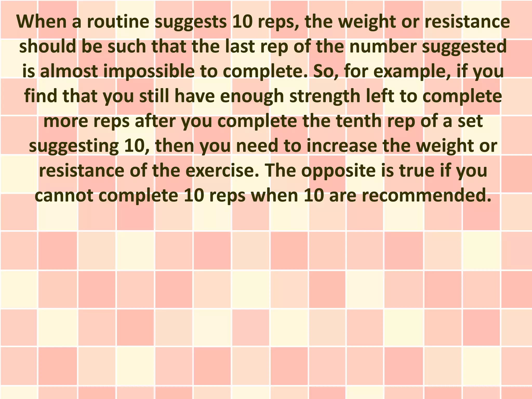 When a routine suggests 10 reps, the weight or resistance
should be such that the last rep of the number suggested
is almost impossible to complete. So, for example, if you
 find that you still have enough strength left to complete
    more reps after you complete the tenth rep of a set
  suggesting 10, then you need to increase the weight or
   resistance of the exercise. The opposite is true if you
   cannot complete 10 reps when 10 are recommended.
 