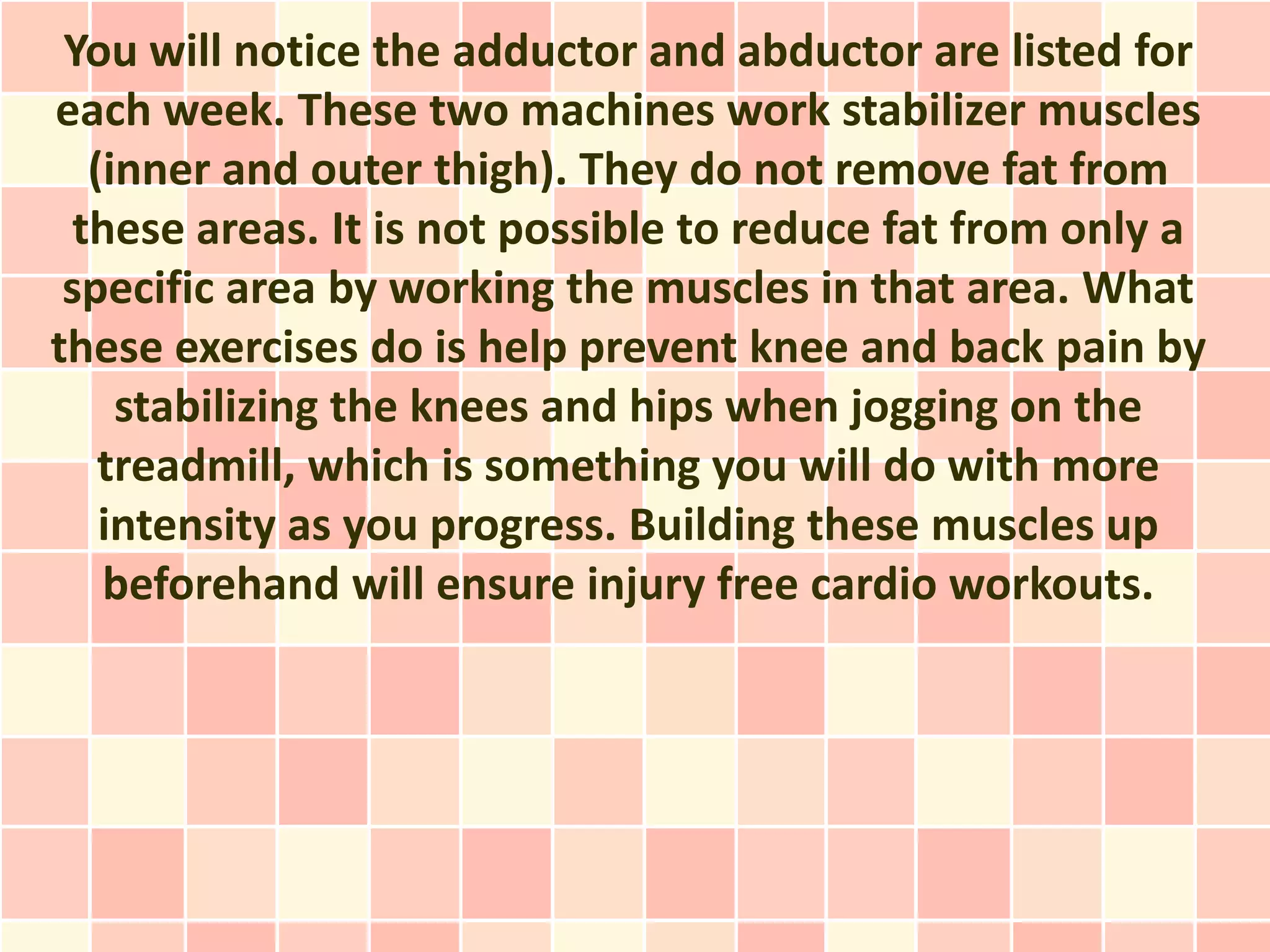 You will notice the adductor and abductor are listed for
each week. These two machines work stabilizer muscles
   (inner and outer thigh). They do not remove fat from
  these areas. It is not possible to reduce fat from only a
 specific area by working the muscles in that area. What
these exercises do is help prevent knee and back pain by
     stabilizing the knees and hips when jogging on the
    treadmill, which is something you will do with more
    intensity as you progress. Building these muscles up
    beforehand will ensure injury free cardio workouts.
 