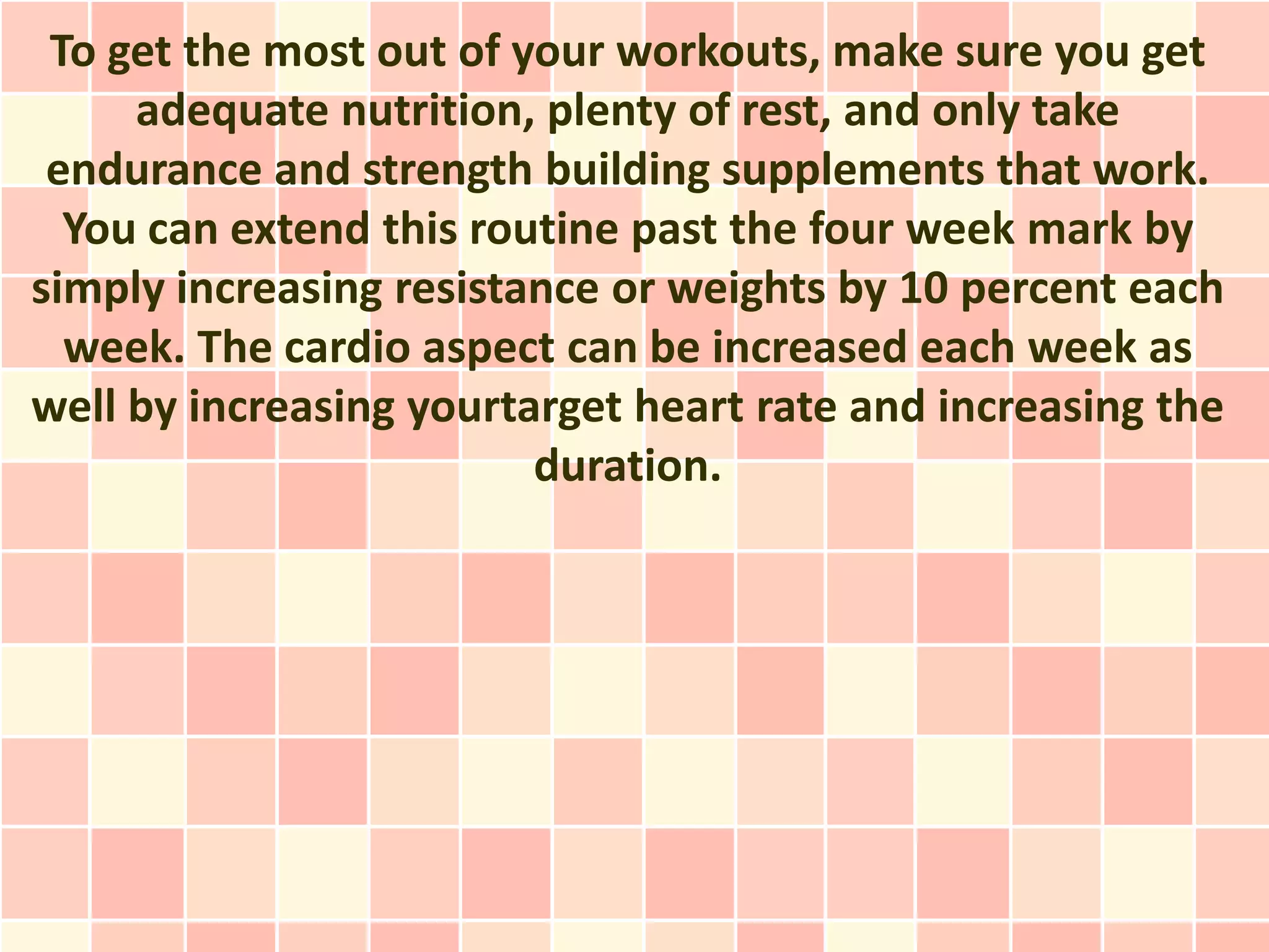 To get the most out of your workouts, make sure you get
     adequate nutrition, plenty of rest, and only take
 endurance and strength building supplements that work.
  You can extend this routine past the four week mark by
simply increasing resistance or weights by 10 percent each
  week. The cardio aspect can be increased each week as
well by increasing yourtarget heart rate and increasing the
                         duration.
 