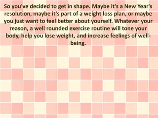 So you've decided to get in shape. Maybe it's a New Year's
resolution, maybe it's part of a weight loss plan, or maybe
you just want to feel better about yourself. Whatever your
  reason, a well rounded exercise routine will tone your
 body, help you lose weight, and increase feelings of well-
                           being.
 