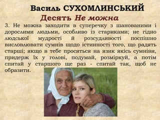 Василь СУХОМЛИНСЬКИЙ
Десять Не можна
3. Не можна заходити в суперечку з шанованими і
дорослими людьми, особливо із стариками; не гідно
людської мудрості й розсудливості поспішно
висловлювати сумнів щодо істинності того, що радять
старші; якщо в тебе просяться на язик якісь сумніви,
придерж їх у голові, подумай, розміркуй, а потім
спитай у старшого ще раз - спитай так, щоб не
образити.
 