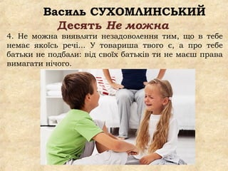Василь СУХОМЛИНСЬКИЙ
Десять Не можна
4. Не можна виявляти незадоволення тим, що в тебе
немає якоїсь речі... У товариша твого є, а про тебе
батьки не подбали: від своїх батьків ти не маєш права
вимагати нічого.
 
