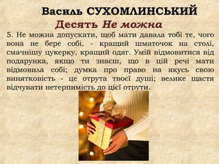 Василь СУХОМЛИНСЬКИЙ
Десять Не можна
5. Не можна допускати, щоб мати давала тобі те, чого
вона не бере собі, - кращий шматочок на столі,
смачнішу цукерку, кращий одяг. Умій відмовитися від
подарунка, якщо ти знаєш, що в цій речі мати
відмовила собі; думка про право на якусь свою
винятковість - це отрута твоєї душі; велике щастя
відчувати нетерпимість до цієї отрути.
 