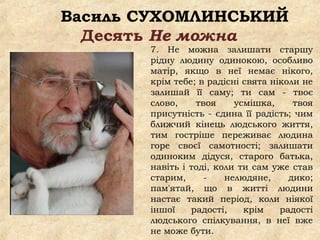 Василь СУХОМЛИНСЬКИЙ
Десять Не можна
7. Не можна залишати старшу
рідну людину одинокою, особливо
матір, якщо в неї немає нікого,
крім тебе; в радісні свята ніколи не
залишай її саму; ти сам - твоє
слово, твоя усмішка, твоя
присутність - єдина її радість; чим
ближчий кінець людського життя,
тим гостріше переживає людина
горе своєї самотності; залишати
одиноким дідуся, старого батька,
навіть і тоді, коли ти сам уже став
старим, - нелюдяне, дико;
пам'ятай, що в житті людини
настає такий період, коли ніякої
іншої радості, крім радості
людського спілкування, в неї вже
не може бути.
 