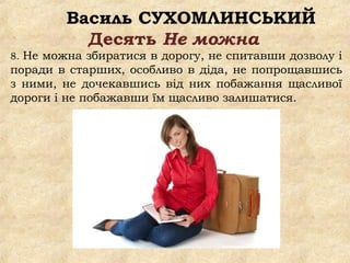 Василь СУХОМЛИНСЬКИЙ
Десять Не можна
8. Не можна збиратися в дорогу, не спитавши дозволу і
поради в старших, особливо в діда, не попрощавшись
з ними, не дочекавшись від них побажання щасливої
дороги і не побажавши їм щасливо залишатися.
 